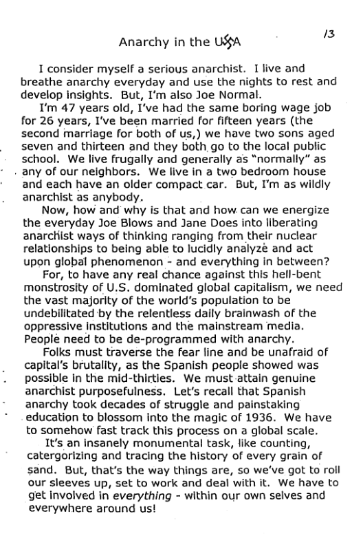 Anarchy in the USA " I consider myself a serious anarchist. 1 live and breathe anarchy everyday and use the nights to rest and develop insights. But, I’m also Joe Normal. I’m 47 years old, I’ve had the same boring wage job for 26 years, I’ve been married for fifteen years (the second marriage for both of us,) we have two sons aged seven and thirteen and they both go to the local public school. We live frugally and generally as “normally” as . any of our neighbors. We live in a two bedroom house and each have an older compact car. But, I’m as wildly anarchist as anybody. Now, how and why is that and how can we energize the everyday Joe Blows and Jane Does into liberating anarchist ways of thinking ranging from their nuclear relationships to being able to lucidly analyzé and act upon global phenomenon - and everything in between? For, to have any real chance against this hell-bent monstrosity of U.S. dominated global capitalism, we need the vast majority of the world’s population to be undebilitated by the relentless daily brainwash of the oppressive institutions and the mainstream media. People need to be de-programmed with anarchy. Folks must traverse the fear line and be unafraid of capital’s brutality, as the Spanish people showed was possible In the mid-thirties. We must attain genuine anarchist purposefulness. Let’s recall that Spanish anarchy took decades of struggle and painstaking education to blossom into the magic of 1936. We have to somehow fast track this process on a global scale. It’s an insanely monumental task, like counting, catergorizing and tracing the history of every grain of sand. But, that’s the way things are, so we’ve got to roll our sleeves up, set to work and deal with it. We have to get involved in everything - within our own selves and everywhere around us!